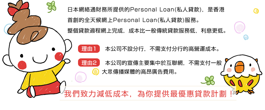 日本網絡通財務所提供的Personal Loan(私人貸款)，是香港首創的全天候網上Personal Loan(私人貸款)服務。
	  整個貸款過程網上完成，成本比一般傳統貸款服務低，利息更低。
	 理由1: 本公司不設分行，不需支付分行的高營運成本。
	  理由2: 本公司的宣傳主要集中於互聯網，不需支付一般大眾傳播媒體的高昂廣告費用。