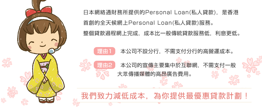 日本網絡通財務所提供的Personal Loan(私人貸款)，是香港首創的全天候網上Personal Loan(私人貸款)服務。
	  整個貸款過程網上完成，成本比一般傳統貸款服務低，利息更低。
	 理由1: 本公司不設分行，不需支付分行的高營運成本。
	  理由2: 本公司的宣傳主要集中於互聯網，不需支付一般大眾傳播媒體的高昂廣告費用。