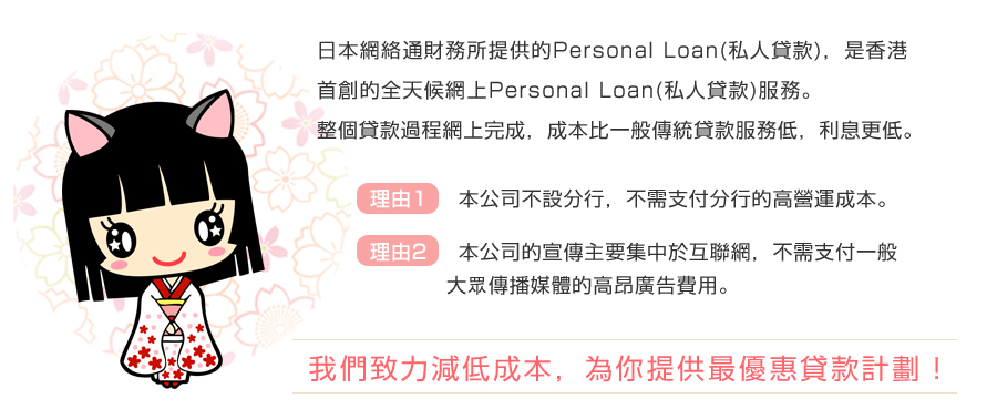 日本網絡通財務所提供的Personal Loan(私人貸款)，是香港首創的全天候網上Personal Loan(私人貸款)服務。
	  整個貸款過程網上完成，成本比一般傳統貸款服務低，利息更低。
	 理由1: 本公司不設分行，不需支付分行的高營運成本。
	  理由2: 本公司的宣傳主要集中於互聯網，不需支付一般大眾傳播媒體的高昂廣告費用。